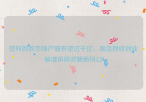 塑料回收市場產(chǎn)值有望過千億，廢品回收創(chuàng)業(yè)領(lǐng)域再迎政策新風(fēng)口
