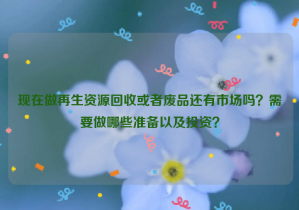 現(xiàn)在做再生資源回收或者廢品還有市場(chǎng)嗎？需要做哪些準(zhǔn)備以及投資？