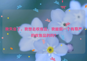 我失業(yè)了，我想去收廢品，我能做一個有尊嚴的收廢品的嗎？