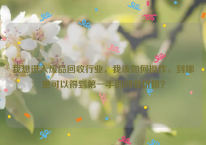 我想進入廢品回收行業(yè)，我該如何操作，到哪里可以得到第一手的回收價格？