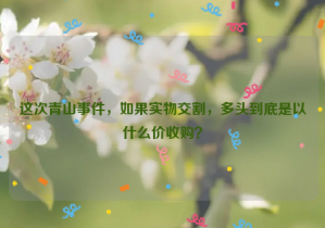 這次青山事件，如果實(shí)物交割，多頭到底是以什么價(jià)收購？