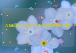 廢品回收怎么操作？怎樣知道各種廢品價(jià)格？