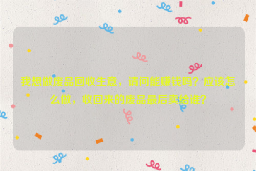 我想做廢品回收生意，請問能賺錢嗎？應(yīng)該怎么做，收回來的廢品最后賣給誰？