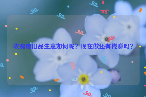 收購(gòu)廢舊品生意如何呢？現(xiàn)在做還有錢賺嗎？