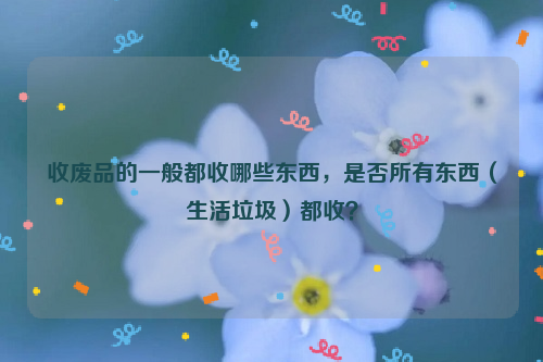 收廢品的一般都收哪些東西，是否所有東西（生活垃圾）都收？