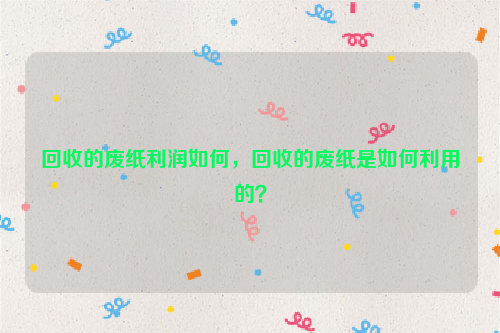 回收的廢紙利潤如何，回收的廢紙是如何利用的？
