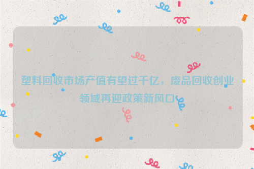 塑料回收市場(chǎng)產(chǎn)值有望過(guò)千億，廢品回收創(chuàng)業(yè)領(lǐng)域再迎政策新風(fēng)口