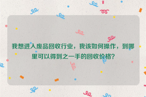 我想進(jìn)入廢品回收行業(yè)，我該如何操作，到哪里可以得到之一手的回收價(jià)格？