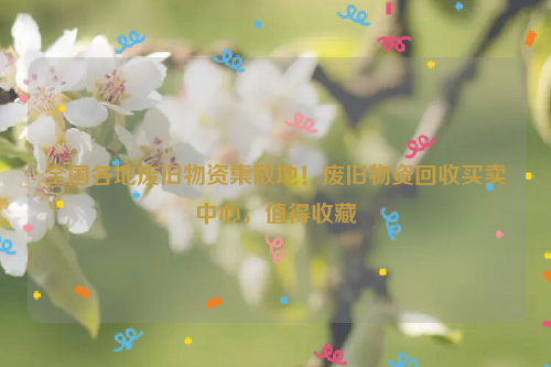 全國(guó)各地廢舊物資集散地！廢舊物資回收買賣中心，值得收藏