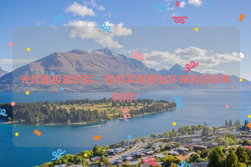 光伏面板退役后，如何實現(xiàn)更加環(huán)保的回收再利用？